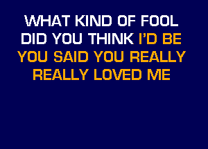 WHAT KIND OF FOOL
DID YOU THINK I'D BE
YOU SAID YOU REALLY
REALLY LOVED ME