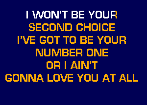 I WON'T BE YOUR
SECOND CHOICE
I'VE GOT TO BE YOUR
NUMBER ONE
OR I AIN'T
GONNA LOVE YOU AT ALL