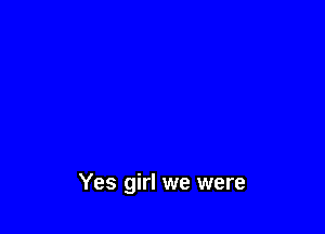 Yes girl we were