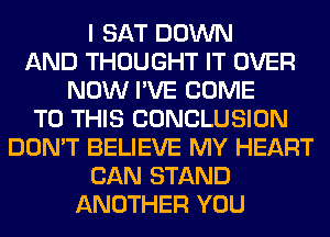 I SAT DOWN
AND THOUGHT IT OVER
NOW I'VE COME
TO THIS CONCLUSION
DON'T BELIEVE MY HEART
CAN STAND
ANOTHER YOU