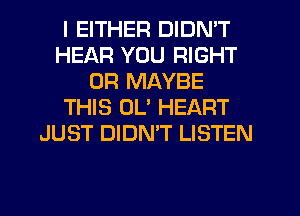 I EITHER DIDN'T
HEAR YOU RIGHT
0R MAYBE
THIS UL' HEART
JUST DIDN'T LISTEN