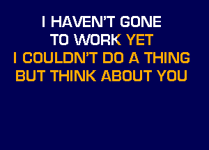 I HAVEN'T GONE
TO WORK YET
I COULDN'T DO A THING
BUT THINK ABOUT YOU