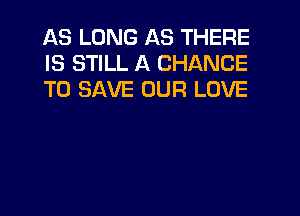 AS LONG AS THERE
IS STILL A CHANCE
TO SAVE OUR LOVE