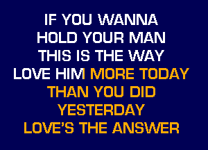 IF YOU WANNA
HOLD YOUR MAN
THIS IS THE WAY

LOVE HIM MORE TODAY
THAN YOU DID
YESTERDAY
LOVE'S THE ANSWER