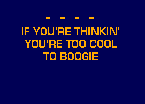 IF YOU'RE THINKIN'
YOU'RE T00 COOL

T0 BOOGIE