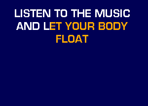 LISTEN TO THE MUSIC
AND LET YOUR BODY
FLOAT