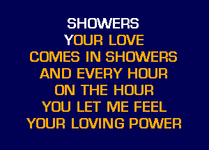 SHOWERS
YOUR LOVE
COMES IN SHOWERS
AND EVERY HOUR
ON THE HOUR
YOU LET ME FEEL
YOUR LOVING POWER