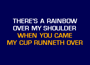 THERE'S A RAINBOW
OVER MY SHOULDER
WHEN YOU CAME
MY CUP RUNNETH OVER