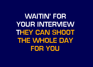 WAITIN' FOR
YOUR INTERVIEW
THEY CAN SHOOT

THE WHOLE DAY
FOR YOU