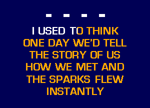 I USED TO THINK
ONE DAY WE'D TELL
THE STORY OF US
HOW WE MET AND

THE SPARKS FLEW

INSTANTLY l