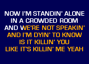 NOW I'M STANDIN' ALONE
IN A CROWDED ROOM
AND WE'RE NOT SPEAKIN'
AND I'M DYIN' TO KNOW
IS IT KILLIN' YOU
LIKE IT'S KILLIN' ME YEAH