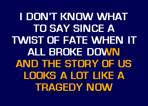 I DON'T KNOW WHAT
TO SAY SINCE A
TWIST OF FATE WHEN IT
ALL BROKE DOWN
AND THE STORY OF US
LOOKS A LOT LIKE A
TRAGEDY NOW