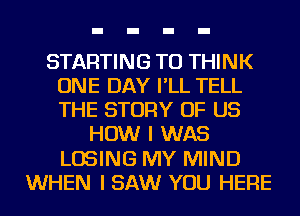 STARTING TU THINK
ONE DAY I'LL TELL
THE STORY OF US

HOW I WAS
LOSING MY MIND
WHEN I SAW YOU HERE