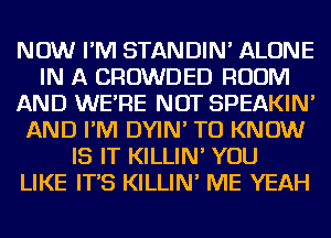 NOW I'M STANDIN' ALONE
IN A CROWDED ROOM
AND WE'RE NOT SPEAKIN'
AND I'M DYIN' TO KNOW
IS IT KILLIN' YOU
LIKE IT'S KILLIN' ME YEAH