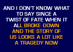 AND I DON'T KNOW WHAT
TO SAY SINCE A
TWIST OF FATE WHEN IT
ALL BROKE DOWN
AND THE STORY OF
US LOOKS A LOT LIKE
A TRAGEDY NOW