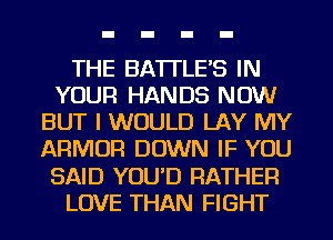THE BATTLE'S IN
YOUR HANDS NOW
BUT I WOULD LAY MY
ARMOR DOWN IF YOU
SAID YOU'D RATHER
LOVE THAN FIGHT