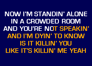 NOW I'M STANDIN' ALONE
IN A CROWDED ROOM
AND YOU'RE NOT SPEAKIN'
AND I'M DYIN' TO KNOW
IS IT KILLIN' YOU
LIKE IT'S KILLIN' ME YEAH