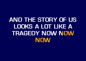 AND THE STORY OF US
LOOKS A LOT LIKE A
TRAGEDY NOW NOW
NOW