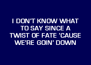 I DON'T KNOW WHAT
TO SAY SINCE A
TWIST OF FATE 'CAUSE
WE'RE GOIN' DOWN