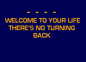 WELCOME TO YOUR LIFE
THERE'S N0 TURNING
BACK