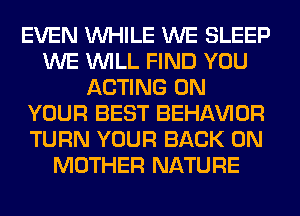 EVEN WHILE WE SLEEP
WE WILL FIND YOU
ACTING ON
YOUR BEST BEHAVIOR
TURN YOUR BACK ON
MOTHER NATURE