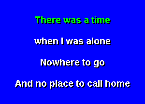 There was a time

when l was alone

Nowhere to go

And no place to call home