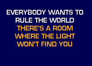 EVERYBODY WANTS TO
RULE THE WORLD
THERE'S A ROOM
WHERE THE LIGHT
WON'T FIND YOU