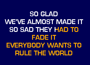 SO GLAD
WE'VE ALMOST MADE IT
SO SAD THEY HAD TO
FADE IT
EVERYBODY WANTS TO
RULE THE WORLD