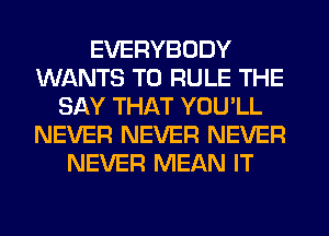 EVERYBODY
WANTS TO RULE THE
SAY THAT YOU'LL
NEVER NEVER NEVER
NEVER MEAN IT