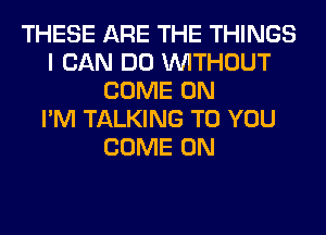 THESE ARE THE THINGS
I CAN DO WITHOUT
COME ON
I'M TALKING TO YOU
COME ON