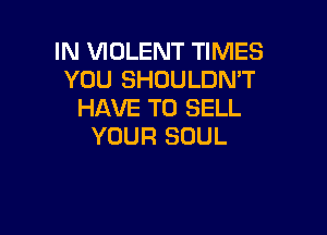 IN VIOLENT TIMES
YOU SHDULDMT
HAVE TO SELL

YOUR SOUL