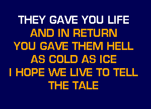 THEY GAVE YOU LIFE
AND IN RETURN
YOU GAVE THEM HELL
AS COLD AS ICE
I HOPE WE LIVE TO TELL
THE TALE