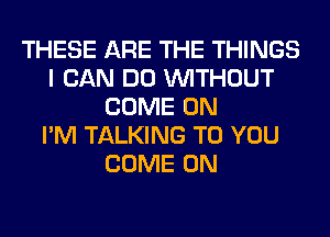 THESE ARE THE THINGS
I CAN DO WITHOUT
COME ON
I'M TALKING TO YOU
COME ON