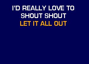 I'D REALLY LOVE TO
SHOUT SHOUT
LET IT ALL UUT