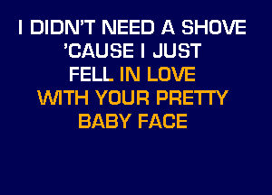 I DIDN'T NEED A SHOVE
'CAUSE I JUST
FELL IN LOVE

WITH YOUR PRETTY
BABY FACE