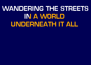 WANDERING THE STREETS
IN A WORLD
UNDERNEATH IT ALL