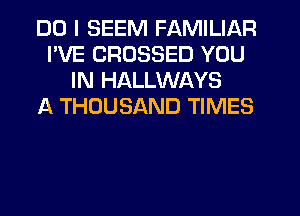 DO I SEEM FAMILIAR
I'VE CRDSSED YOU
IN HALLWAYS
A THOUSAND TIMES