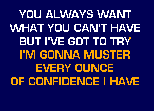 YOU ALWAYS WANT
WHAT YOU CAN'T HAVE
BUT I'VE GOT TO TRY
I'M GONNA MUSTER
EVERY DUNCE
OF CONFIDENCE I HAVE