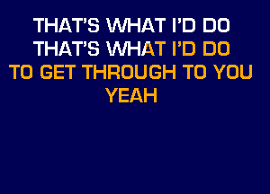 THAT'S WHAT I'D DO
THAT'S WHAT I'D DO
TO GET THROUGH TO YOU
YEAH