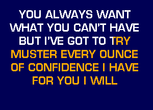 YOU ALWAYS WANT
WHAT YOU CAN'T HAVE
BUT I'VE GOT TO TRY
MUSTER EVERY DUNCE
OF CONFIDENCE I HAVE
FOR YOU I WILL