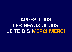 APRES TOUS
LES BEAUX JOURS
JE TE DIS MERCI MERCI