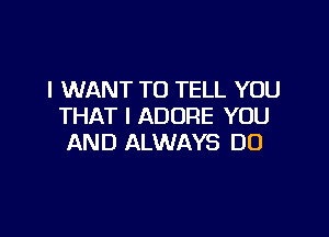 I WANT TO TELL YOU
THAT I ADORE YOU

AND ALWAYS DO