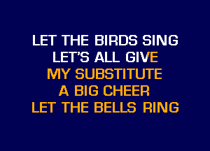 LET THE BIRDS SING
LET'S ALL GIVE
MY SUBSTITUTE
A BIG CHEER
LET THE BELLS RING