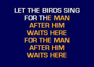 LET THE BIRDS SING
FOR THE MAN
AFTER HIM
WAITS HERE
FOR THE MAN
AFTER HIM
WAITS HERE