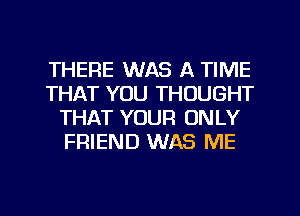 THERE WAS A TIME
THAT YOU THOUGHT
THAT YOUR ONLY
FRIEND WAS ME