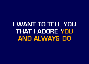 I WANT TO TELL YOU
THAT I ADORE YOU

AND ALWAYS DO