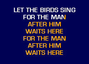 LET THE BIRDS SING
FOR THE MAN
AFTER HIM
WAITS HERE
FOR THE MAN
AFTER HIM
WAITS HERE