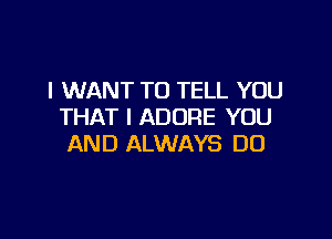 I WANT TO TELL YOU
THAT I ADORE YOU

AND ALWAYS DO