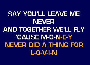 SAY YOU'LL LEAVE ME

NEVER
AND TOGETHER WE'LL FLY

'CAUSE M-O-N-E-Y
NEVER DID A THING FOR
L-O-V-l-N