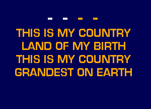 THIS IS MY COUNTRY
LAND OF MY BIRTH
THIS IS MY COUNTRY
GRANDEST ON EARTH
